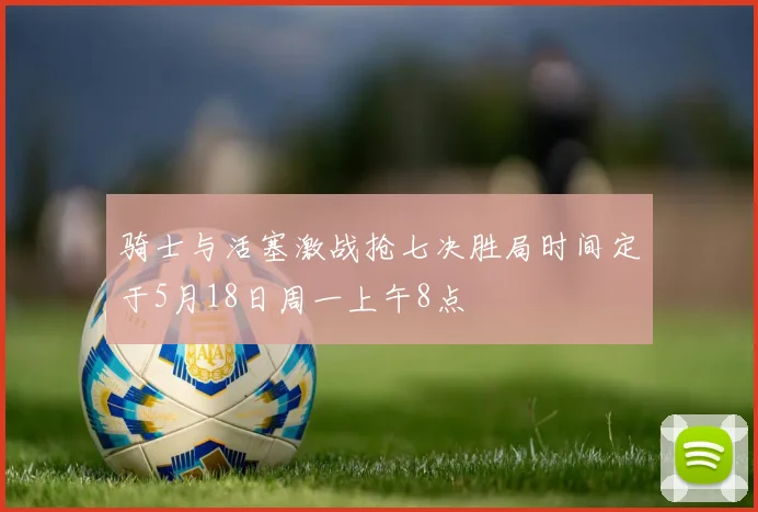 骑士与活塞激战抢七决胜局时间定于5月18日周一上午8点