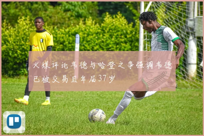 火媒评论韦德与哈登之争强调韦德已被交易且年届37岁