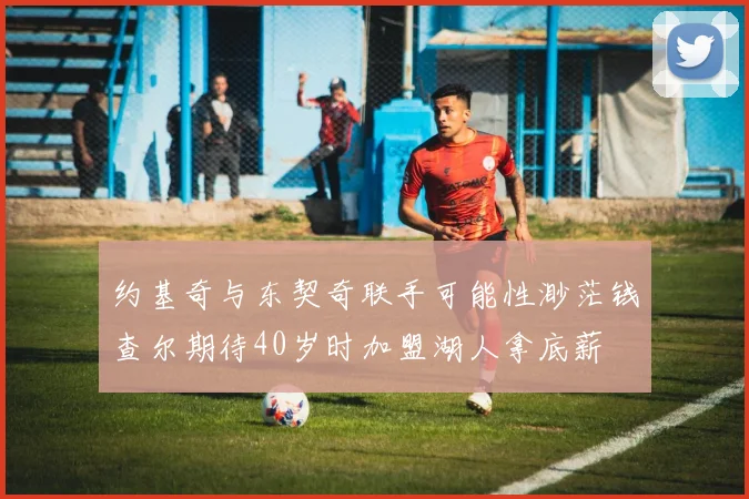 约基奇与东契奇联手可能性渺茫钱查尔期待40岁时加盟湖人拿底薪