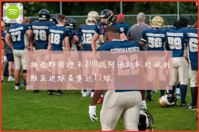 梅西即将迎来200战阿根廷队对玻利维亚进球最多达11球