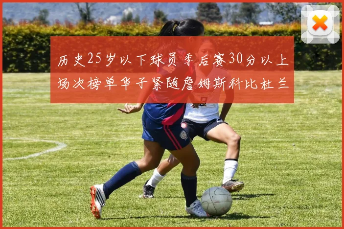 历史25岁以下球员季后赛30分以上场次榜单华子紧随詹姆斯科比杜兰特之后