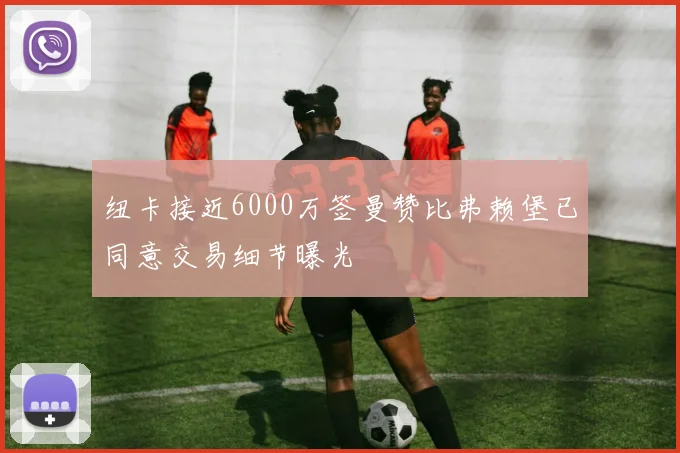 纽卡接近6000万签曼赞比弗赖堡已同意交易细节曝光