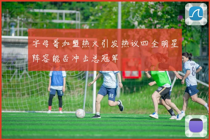 字母哥加盟热火引发热议四全明星阵容能否冲击总冠军