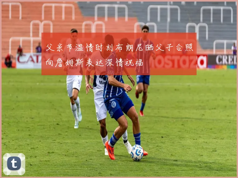 父亲节温情时刻布朗尼晒父子合照向詹姆斯表达深情祝福