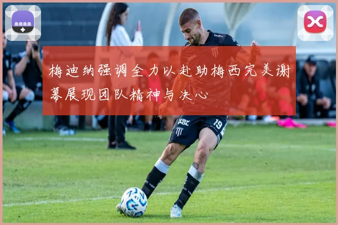 梅迪纳强调全力以赴助梅西完美谢幕展现团队精神与决心