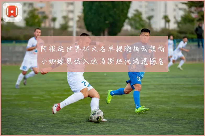 阿根廷世界杯大名单揭晓梅西领衔小蜘蛛恩佐入选马斯坦托诺遗憾落选