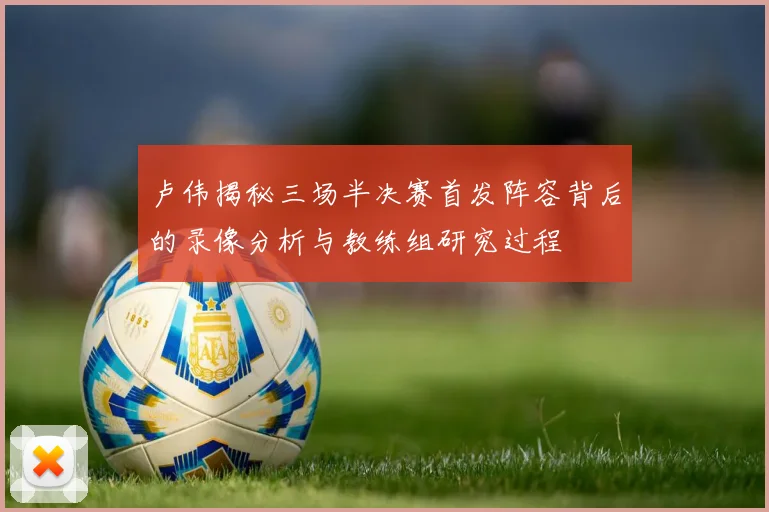 卢伟揭秘三场半决赛首发阵容背后的录像分析与教练组研究过程