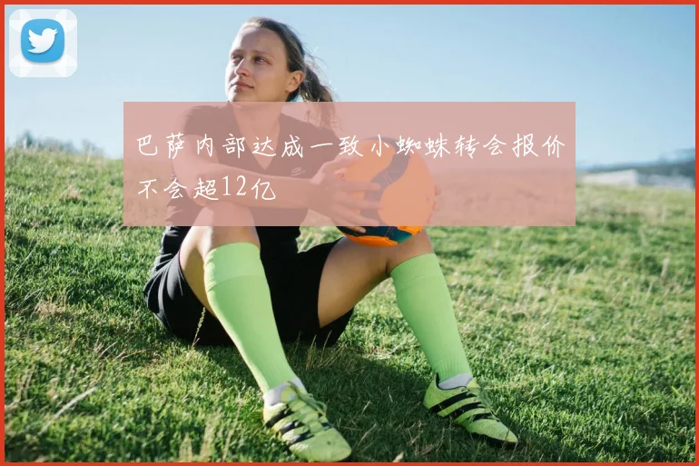 巴萨内部达成一致小蜘蛛转会报价不会超12亿