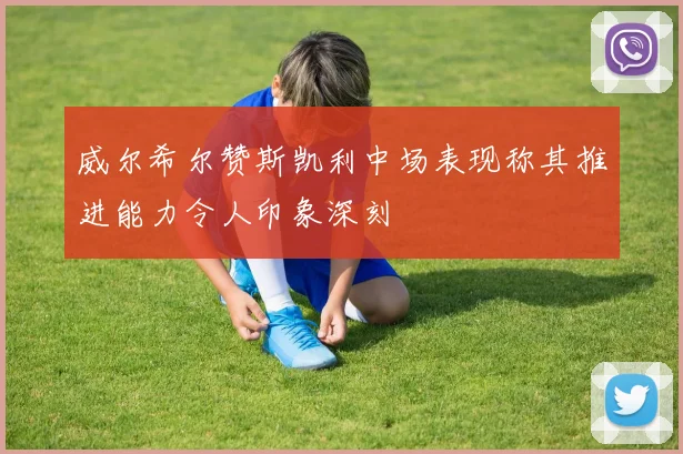 威尔希尔赞斯凯利中场表现称其推进能力令人印象深刻